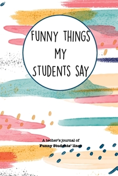 Paperback Funny Things My Students Say: A Teacher's Journal Of Funny Students Lines. Funny Gag Gift for Teachers To Write Down Silly, Hilarious and Memorables Book