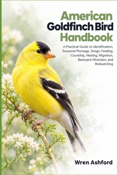 American Goldfinch Bird Handbook: A Practical Guide to Identification, Seasonal Plumage, Songs, Feeding, Courtship, Nesting, Migration, Backyard Attraction, and Birdwatching