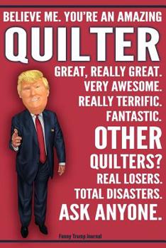 Funny Trump Journal - Believe Me. You're An Amazing Quilter Great, Really Great. Very Awesome. Really Terrific. Fantastic. Other Quilters Total Disasters. Ask Anyone.: Humorous Quilter Gift Pro Trump 