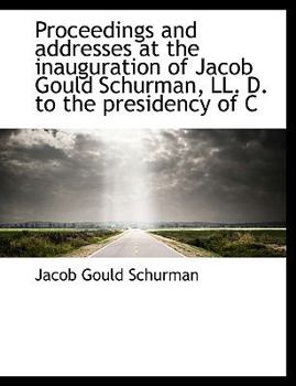Proceedings and Addresses at the Inauguration of Jacob Gould Schurman, Ll D to the Presidency of C