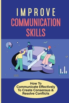 Paperback Improve Communication Skills: How To Communicate Effectively To Create Consensus & Resolve Conflicts: Lead To Practiced Habits And Behaviors Book