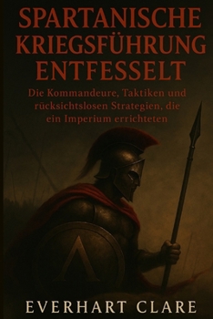 Spartanische Kriegsführung entfesselt: Die Kommandeure, Taktiken und rücksichtslosen Strategien, die ein Imperium errichteten (German Edition)