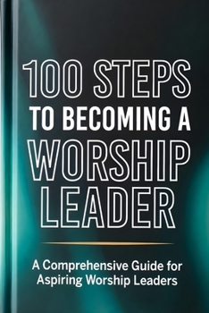 100 Steps to Becoming a Worship Leader: Practical Steps for Spiritual Depth, Musical Excellence, and Leading God’s People (The 100 Steps Series)