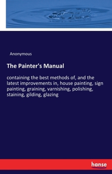 Paperback The Painter's Manual: containing the best methods of, and the latest improvements in, house painting, sign painting, graining, varnishing, polishing, Book