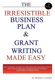 The Irresistible Business Plan and Grant Writing Made Easy: The Ultimate Guide to Constructing Business Plans & Grant Writing Guaranteed to Attract Investors to Your Cause