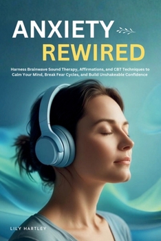 Anxiety Rewired: Harness Brainwave Sound Therapy, Affirmations, and CBT Techniques to Calm Your Mind, Break Fear Cycles, and Build Unshakeable Confidence