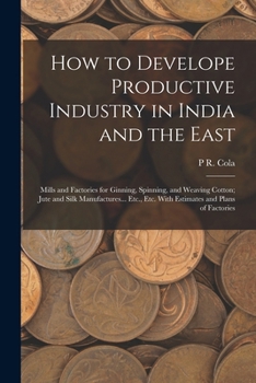 How to Develope Productive Industry in India and the East: Mills and Factories for Ginning, Spinning, and Weaving Cotton; Jute and Silk Manufactures... Etc., Etc. With Estimates and Plans of Factories