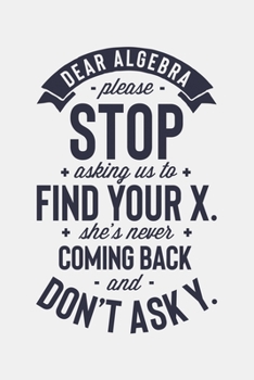 Dear Algebra Please Stop Asking Us To Find Your X Shes Never Coming Back and Dont Ask Y: Math Lined Notebook, Journal, Organizer, Diary, Composition Notebook, Gifts for Mathematicians and Math Lovers