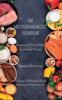 The Mediterranean Diet Cookbook - Recipes and Culinary Delights for a Healthy Lifestyle: A Collection of 45 Wholesome Recipes Celebrating the Mediterranean Diet