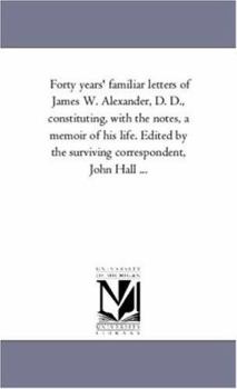 Forty years' familiar letters of James W. Alexander, D. D., constituting, with the notes, a memoir of his life. Edited by the surviving correspondent, John Hall ...