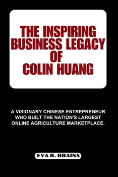 THE INSPIRING BUSINESS LEGACY OF COLIN HUANG: A visionary Chinese entrepreneur who built the nation's largest online agriculture marketplace. (BIOGRAPHIES OF CHINESE BILLIONAIRES)
