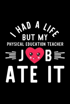 I Had A Life But My Physical Education Teacher Job Ate It: Hilarious & Funny Journal for Physical Education Teacher | Funny Christmas & Birthday Gift ... Teacher Notebook | 100 pages 6x9 inches