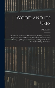 Wood and Its Uses: A Handbook for the Use of Contractors, Builders, Architects, Engineers, Timber Merchants, Etc. : With Information for Drawing Up ... of Two Hundred and Fifty Illustrations