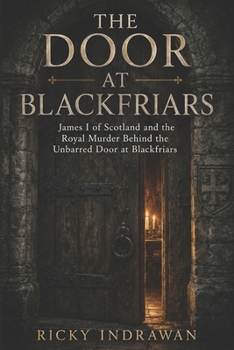 The Door at Blackfriars: James I of Scotland and the Royal Murder Behind the Unbarred Door at Blackfriars