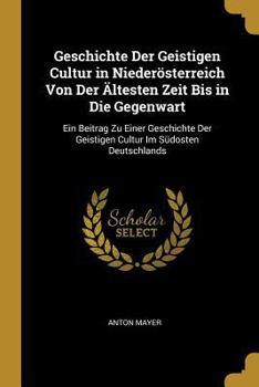 Geschichte Der Geistigen Cultur in Nieder�sterreich Von Der �ltesten Zeit Bis in Die Gegenwart: Ein Beitrag Zu Einer Geschichte Der Geistigen Cultur Im S�dosten Deutschlands