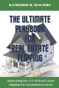THE ULTIMATE PLAYBOOK FOR REAL ESTATE FLIPPING: Mastering the Art of Real Estate Flipping for Maximum Returns