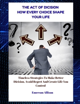 The Art of Decision: How Every Choice Shapes Your Life: Timeless Strategies to Make Better Decisions, Avoid Regret, and Create a Life You Control