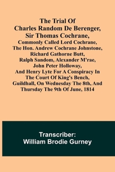 The Trial of Charles Random de Berenger, Sir Thomas Cochrane, commonly called Lord Cochrane, the Hon. Andrew Cochrane Johnstone, Richard Gathorne ... for A Conspiracy In the Court of King's B