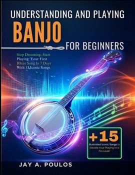 UNDERSTANDING AND PLAYING BANJO FOR BEGINNERS: Stop Dreaming, Start Playing: Your First Banjo Song In 7 Days With 15 Iconic Songs