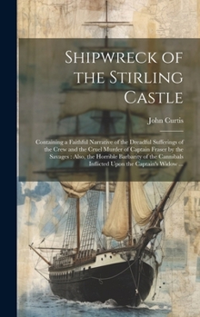 Shipwreck of the Stirling Castle: Containing a Faithful Narrative of the Dreadful Sufferings of the Crew and the Cruel Murder of Captain Fraser by the ... Inflicted Upon the Captain's Widow ...