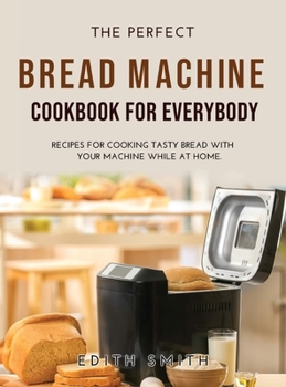 Hardcover The Perfect Bread Machine Cookbook for Everybody: Recipes for Cooking Tasty Bread with Your Machine While at Home. Book