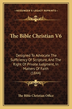The Bible Christian V6: Designed To Advocate The Sufficiency Of Scripture, And The Right Of Private Judgment, In Matters Of Faith