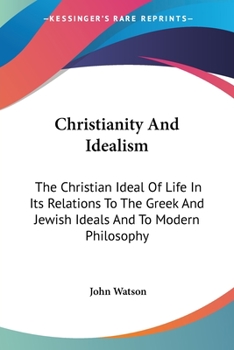 Christianity And Idealism: The Christian Ideal Of Life In Its Relations To The Greek And Jewish Ideals And To Modern Philosophy