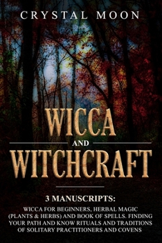 Wicca and Witchcraft: 3 Manuscripts: Wicca for Beginners, Herbal Magic (Plants & Herbs) and Book of Spells. Finding your Path and Know Rituals and Traditions of Solitary Practitioners and Covens