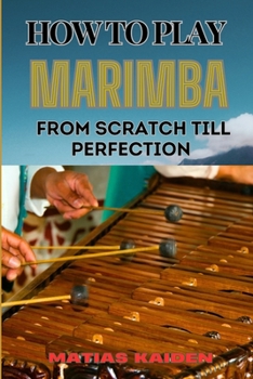 HOW TO PLAY MARIMBA FROM SCRATCH TILL PERFECTION: Comprehensive Guide To Practicing With Expert Tips, Practice Exercises, And Performance Strategies