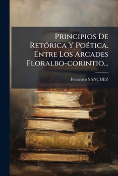 Principios De Retórica Y Poética. Entre Los Arcades Floralbo-corintio...