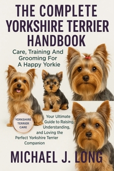THE COMPLETE YORKSHIRE TERRIER HANDBOOK: Care, Training And Grooming For A Happy Yorkie: Your Ultimate Guide to Raising, Understanding, and Loving the Perfect Yorkshire Terrier Companion