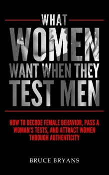 Paperback What Women Want When They Test Men: How To Decode Female Behavior, Pass A Woman's Tests, And Attract Women Through Authenticity Book