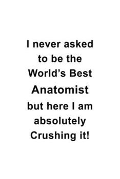 I Never Asked To Be The World's Best Anatomist But Here I Am Absolutely Crushing It: Awesome Anatomist Notebook, Journal Gift, Diary, Doodle Gift or ... | 6 x 9 Compact Size- 109 Blank Lined Pages