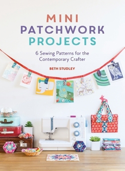 Mini Patchwork Projects: 6 Sewing Patterns for the Contemporary Crafter
