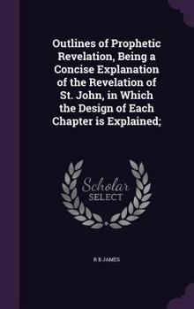Hardcover Outlines of Prophetic Revelation, Being a Concise Explanation of the Revelation of St. John, in Which the Design of Each Chapter is Explained; Book