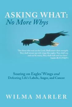 Asking What: No More Whys: Soaring on Eagles' Wings Defeating Life's Labels, Anger and Cancer