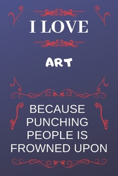 I Love Art Because Punching People Is Frowned Upon: Perfect Art Gag Gift | Blank Lined Notebook Journal | 120 Pages 6 x 9 Format | Office Humour and Banter