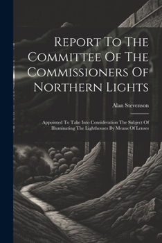 Report To The Committee Of The Commissioners Of Northern Lights: Appointed To Take Into Consideration The Subject Of Illuminating The Lighthouses By Means Of Lenses