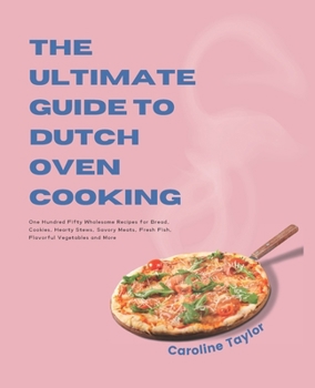 The Ultimate Guide to Dutch Oven Cooking: One Hundred Fifty Wholesome Recipes for Bread, Cookies, Hearty Stews, Savory Meats, Fresh Fish, Flavorful Vegetables and More