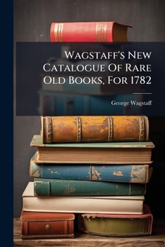 Paperback Wagstaff's New Catalogue of Rare Old Books, for 1782: Most Humbly Inscribed to the ... Members of the Royal and Antiquarian Societies, ... Which Will Book