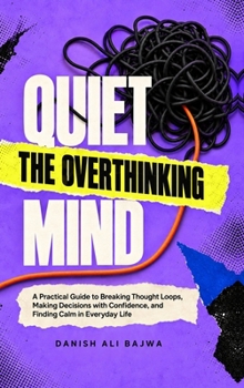 Quiet the Overthinking Mind: A Practical Guide to Breaking Thought Loops, Making Decisions with Confidence, and Finding Calm in Everyday Life