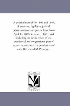A political manual for 1866 and 1867, of executive, legislative, judicial, politicomilitary, and general facts, from April 15, 1865, to April 1, 1867, ... plan of reconstruction, with the pe