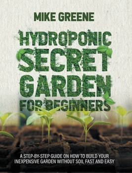 HYDROPONIC SECRET GARDEN FOR BEGINNERS: A STEP-BY-STEP GUIDE ON HOW TO BUILD YOUR INEXPENSIVE GARDEN WITHOUT SOIL FAST AND EASY