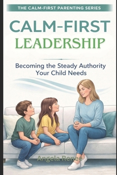 Calm-First Leadership: Becoming the Steady Authority Your Child Need (Calm-First Parenting Series)