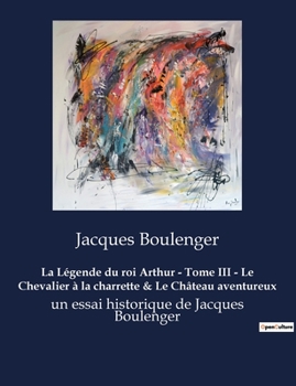 La Légende du roi Arthur - Tome III - Le Chevalier à la charrette & Le Château aventureux: un essai historique de Jacques Boulenger
