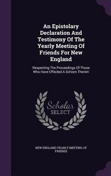 An Epistolary Declaration and Testimony of the Yearly Meeting of Friends for New England: Respecting the Proceedings of Those Who Have Effected a Schism Therein