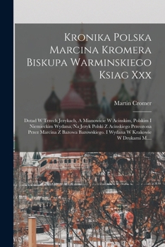 Kronika Polska Marcina Kromera Biskupa Warminskiego Ksiag Xxx: Dotad W Trzech Jezykach, A Mianowicie W Acinskim, Polskim I Niemieckim Wydana, Na Jezyk ... W Krakowie W Drukarni M....