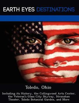 Toledo, Ohio: Including Its History, the Collingwood Arts Center, the Veteran's Glass City Skyway, Stranahan Theater, Toledo Botanical Garden, and More