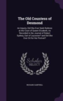 The Old Countess of Desmond: An Inquiry, Did She Ever Seek Redress at the Court of Queen Elizabeth, As Recorded in the Journal of Robert Sydney, Earl ... and Did She Ever Sit for Her Portrait?