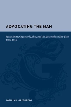 Advocating the Man Masculinity, Organized Labor, and the Market Revolution in New York, 18001840: Masculinity, Organized Labor, and the Market Revolution (Gutenberg-E)